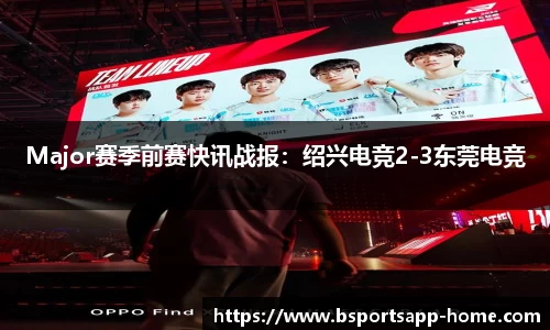 Major赛季前赛快讯战报：绍兴电竞2-3东莞电竞