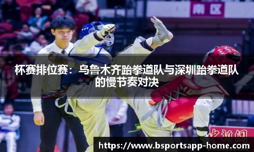 杯赛排位赛：乌鲁木齐跆拳道队与深圳跆拳道队的慢节奏对决